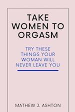 TAKE WOMEN TO ORGASM : TRY THESE THINGS YOUR WOMAN WILL NEVER LEAVE YOU 