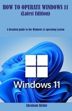 HOW TO OPERATE WINDOWS 11 (Latest Edition): A Detailed guide to the Windows 11 operating system