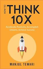 How to Think Ten X: Accelerate Positivity. Accomplish Dreams. Achieve Success 