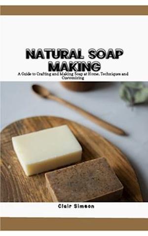 NATURAL SOAP MAKING: A Guide to Crafting and Making Soap at Home, Techniques and Customizing