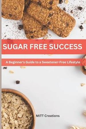 SUGAR-FREE SUCCESS : A Beginner's Guide to a Sweetener-Free Lifestyle