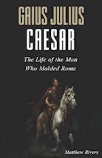 Gaius Julius Caesar: The Life of the Man Who Molded Rome 