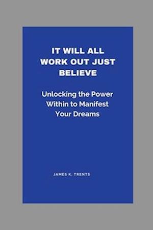 It Will All Work Out Just Believe: Unlocking the Power Within to Manifest Your Dreams