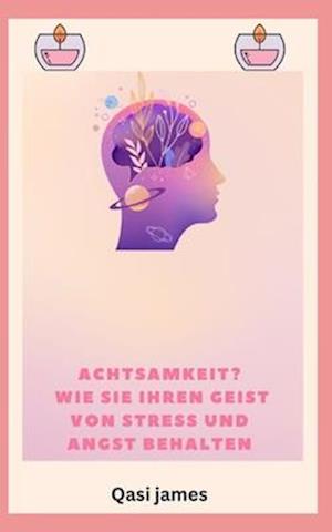 Achtsamkeit? WIE SIE IHREN GEIST VON STRESS UND ANGST BEHALTEN