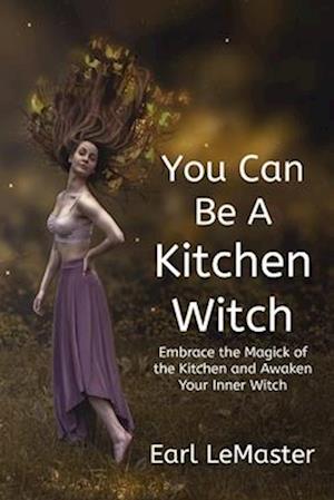 You Can Be A Kitchen Witch: Embrace the Magick of the Kitchen and Awaken Your Inner Witch