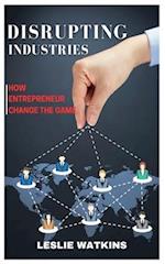 DISRUPTING INDUSTRIES: How Entrepreneurs Change the Game 