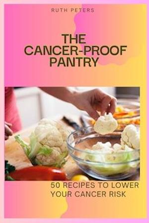 THE CANCER-PROOF PANTRY : 50 Recipes To Lower Your Cancer Risk