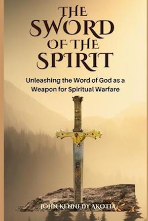 THE SWORD OF THE SPIRIT: Unleashing the Word of God as a Weapon for Spiritual Warfare