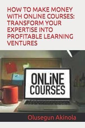 HOW TO MAKE MONEY WITH ONLINE COURSES: TRANSFORM YOUR EXPERTISE INTO PROFITABLE LEARNING VENTURES