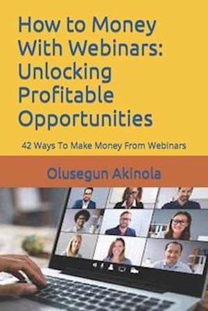 How to Money With Webinars: Unlocking Profitable Opportunities: 42 Ways To Make Money From Webinars