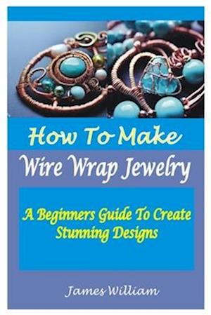 HOW TO MAKE WIRE WRAP JEWELRY : A Beginners Guide To Create Stunning Designs