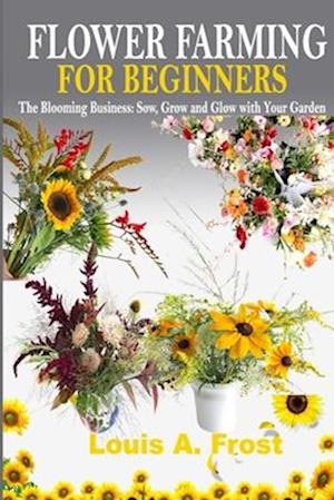 FLOWER FARMING FOR BEGINNERS: The Blooming Business: Sow, Grow and Glow with Your Garden