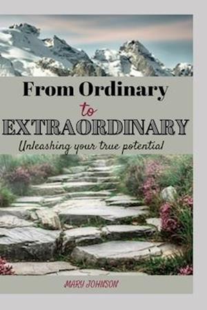 FROM ORDINARY TO EXTRAORDINARY: A Comprehensive Guide To Unleashing Your True Potential