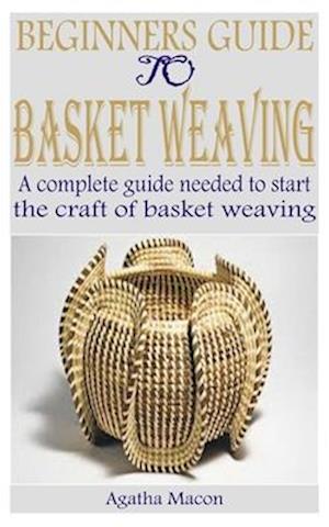 BEGINNERS GUIDE TO BASKET WEAVING: A complete guide needed to start the craft of basket weaving