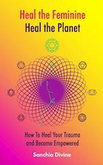 Heal the Feminine, Heal the Planet: How to Heal Your Trauma and Become Empowered 
