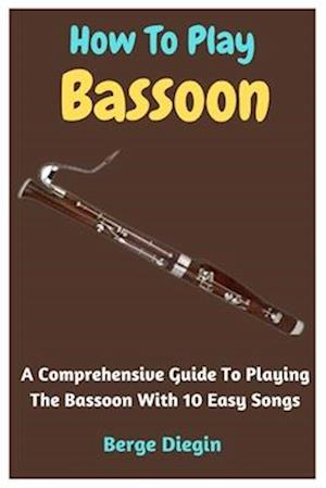 How To Play Bassoon: A Comprehensive Guide To Playing The Bassoon With 10 Easy Songs