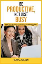 BE PRODUCTIVE, NOT JUST BUSY: AN EFFECTIVE GUIDE TO HIGH OUTPUT MANAGEMENT 