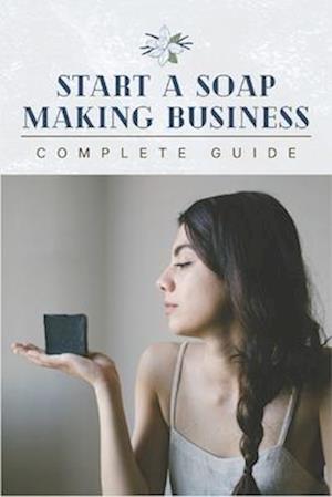 Start A Soap Making Business: 0 To 100 Home Startup Success & Complete Soap Making Guide