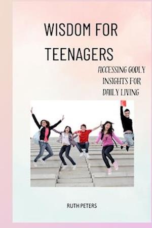 WISDOM FOR TEENAGERS : Accessing Godly Insights For Daily Living