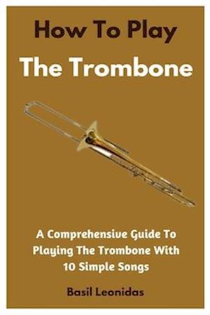 How To Play The Trombone: A Comprehensive Guide To Playing The Trombone With 10 Simple Songs