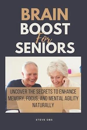 Brain Boost For Seniors : Uncover the Secrets to Enhance Memory, Focus, and Mental Agility Naturally