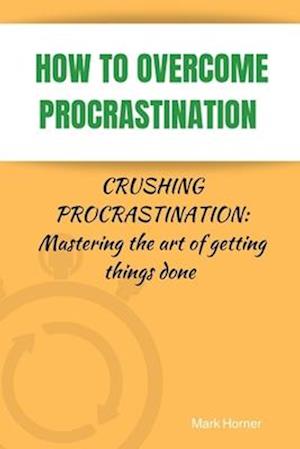 HOW TO OVERCOME PROCRASTINATION : Crushing Procrastination: Mastering the art of getting things done