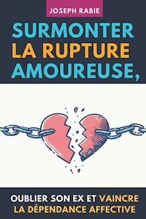 Surmonter La Rupture Amoureuse, Oublier Son Ex Et Vaincre La Dépendance Affective