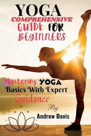 YOGA COMPREHENSIVE GUIDE FOR BEGINNERS: Mastering Yoga Basics With Expert Guidance