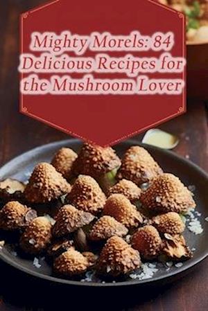 Mighty Morels: 84 Delicious Recipes for the Mushroom Lover