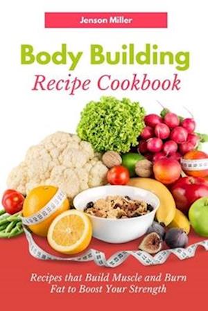 Body Building Recipe Cookbook : Recipes that Build Muscle and Burn Fat to Boost Your Strength