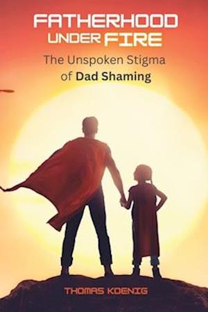 Fatherhood Under Fire: The Unspoken Stigma of Dad Shaming