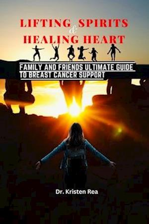 LIFTING SPIRITS AND HEALING HEARTS: Family and Friends Ultimate Guide to Breast Cancer Support