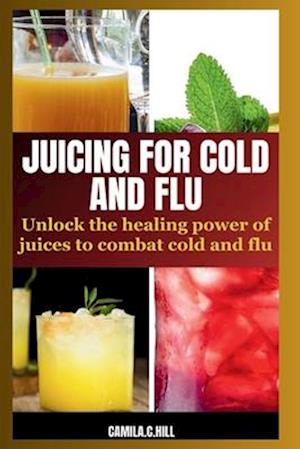 JUICING FOR COLD AND FLU: UNLOCK THE HEALING POWER OF JUICES TO COMBAT COLD AND FLU