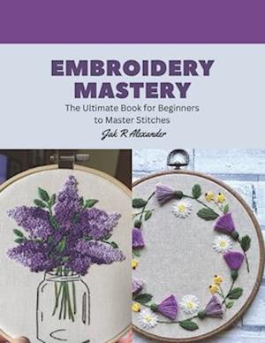 Embroidery Mastery: The Ultimate Book for Beginners to Master Stitches