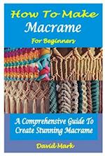 HOW TO MAKE MACRAMÉ FOR BEGINNERS : A Comprehensive Guide To Create Stunning Macram 