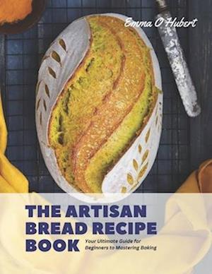 The Artisan Bread Recipe Book: Your Ultimate Guide for Beginners to Mastering Baking