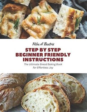 Step by Step Beginner Friendly Instructions: The Ultimate Bread Baking Book for Effortless Joy
