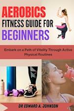 AEROBICS FITNESS GUIDE FOR BEGINNERS : Embark on a Path of Vitality Through Active Physical Routines 