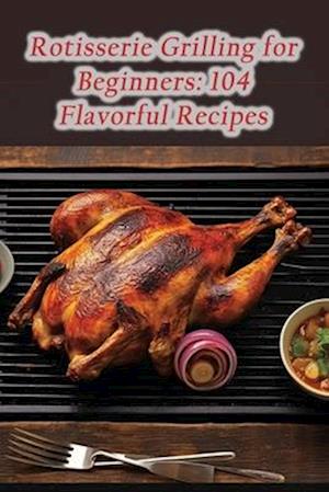Rotisserie Grilling for Beginners: 104 Flavorful Recipes