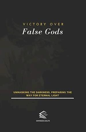 Victory Over False Gods: Unmasking the Darkness, Preparing the Way for Eternal Light