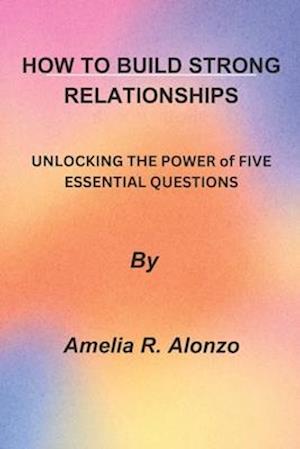 HOW TO BUILD STRONG RELATIONSHIPS: UNLOCKING THE POWER of FIVE ESSENTIAL QUESTIONS"