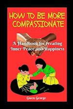 HOW TO BE MORE COMPASSIONATE: A handbook for creating Inner Peace and Happiness 