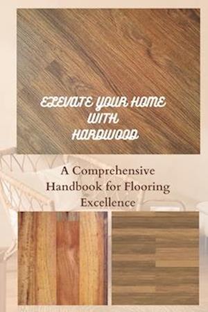 ELEVATE YOUR HOME WITH HARDWOOD: A Comprehensive Handbook for Flooring Excellence