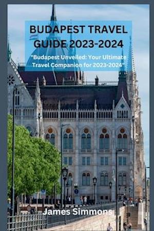 BUDAPEST TRAVEL GUIDE 2023-2024: "Budapest Unveiled: Your Ultimate Travel Companion for 2023-2024"