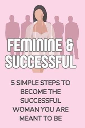 Feminine & Successful - 5 Simple Steps to Become The Successful Woman You Are Meant To Be