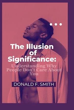 The Illusion of Significance : Understanding Why People Don't Care About You