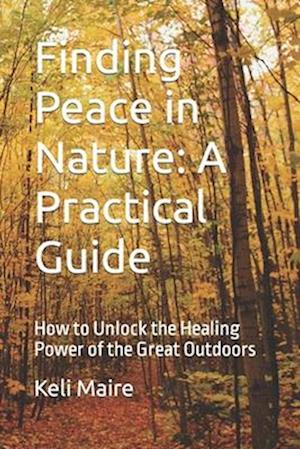 Finding Peace in Nature: A Practical Guide: How to Unlock the Healing Power of the Great Outdoors