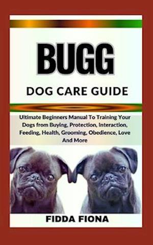 BUGG DOG CARE GUIDE : Ultimate Beginners Manual To Training Your Dogs from Buying, Protection, Interaction, Feeding, Health, Grooming, Obedience, Lov