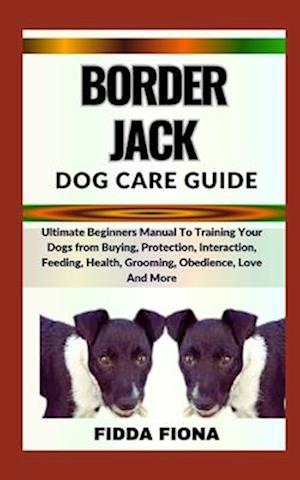 BORDER JACK DOG CARE GUIDE : Ultimate Beginners Manual To Training Your Dogs from Buying, Protection, Interaction, Feeding, Health, Grooming, Obedien