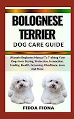 BOLOGNESE TERRIER DOG CARE GUIDE : Ultimate Beginners Manual To Training Your Dogs from Buying, Protection, Interaction, Feeding, Health, Grooming, O